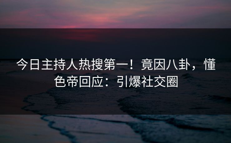 今日主持人热搜第一！竟因八卦，懂色帝回应：引爆社交圈