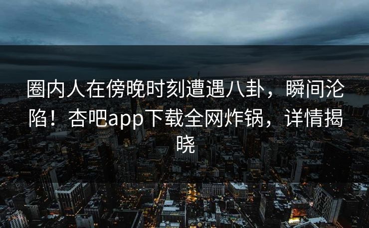 圈内人在傍晚时刻遭遇八卦,瞬间沦陷!杏吧app下载全网炸锅,详情揭晓 圈内人在傍晚时刻遭遇八卦,瞬间沦陷!杏吧app下载全网炸锅,详情揭晓