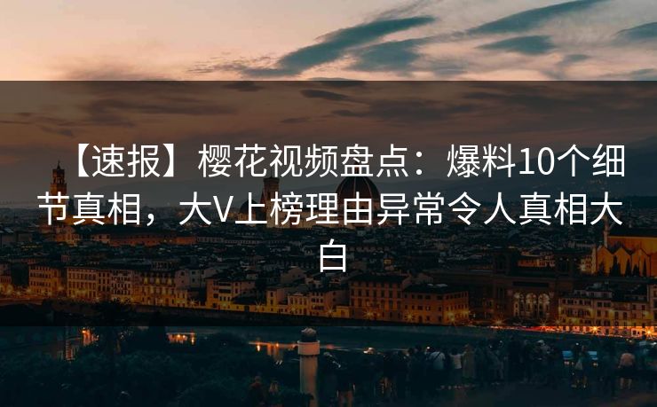 【速报】樱花视频盘点：爆料10个细节真相，大V上榜理由异常令人真相大白