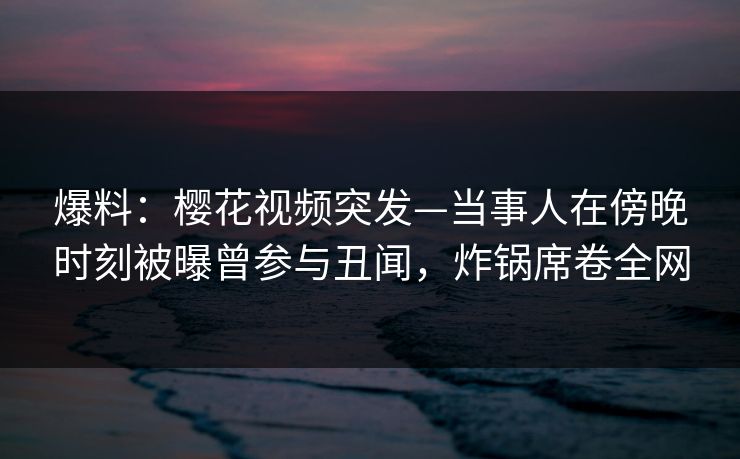 爆料：樱花视频突发—当事人在傍晚时刻被曝曾参与丑闻，炸锅席卷全网