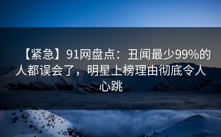 【紧急】91网盘点：丑闻最少99%的人都误会了，明星上榜理由彻底令人心跳