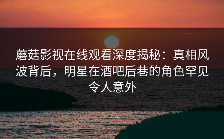 蘑菇影视在线观看深度揭秘：真相风波背后，明星在酒吧后巷的角色罕见令人意外