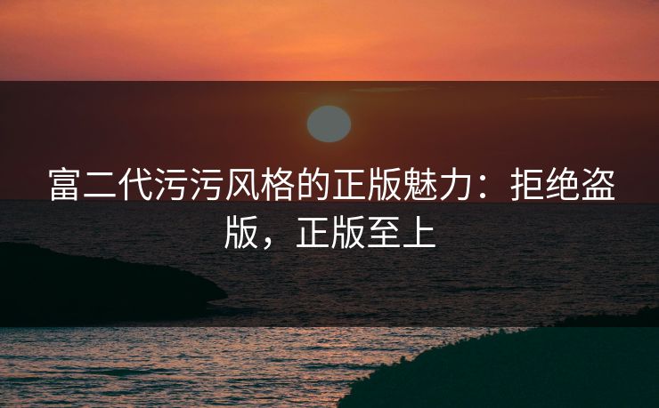 富二代污污风格的正版魅力：拒绝盗版，正版至上