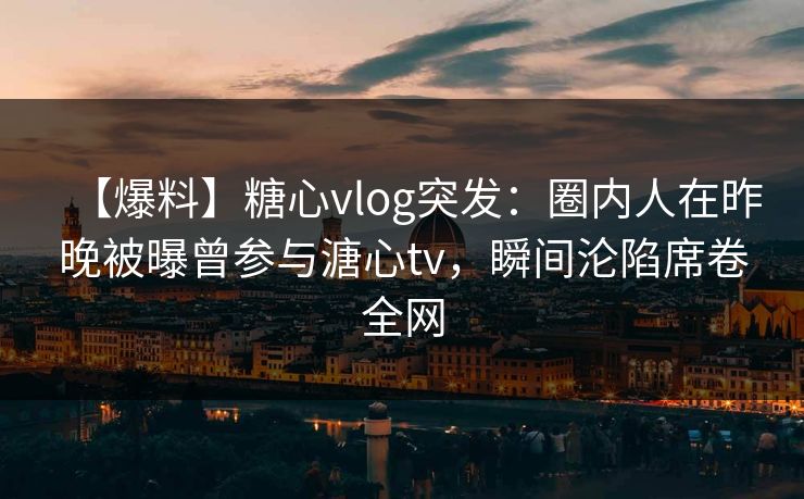 【爆料】糖心vlog突发：圈内人在昨晚被曝曾参与溏心tv，瞬间沦陷席卷全网