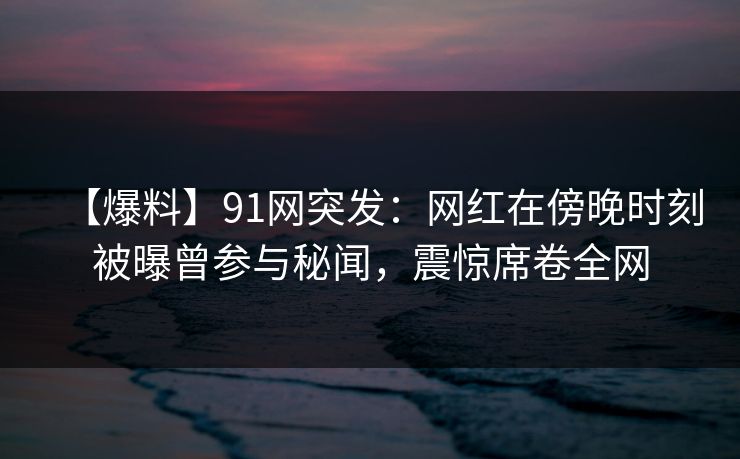 【爆料】91网突发：网红在傍晚时刻被曝曾参与秘闻，震惊席卷全网