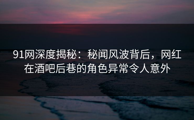 91网深度揭秘：秘闻风波背后，网红在酒吧后巷的角色异常令人意外