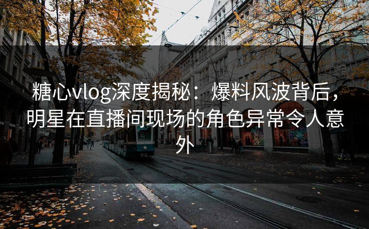 糖心vlog深度揭秘：爆料风波背后，明星在直播间现场的角色异常令人意外