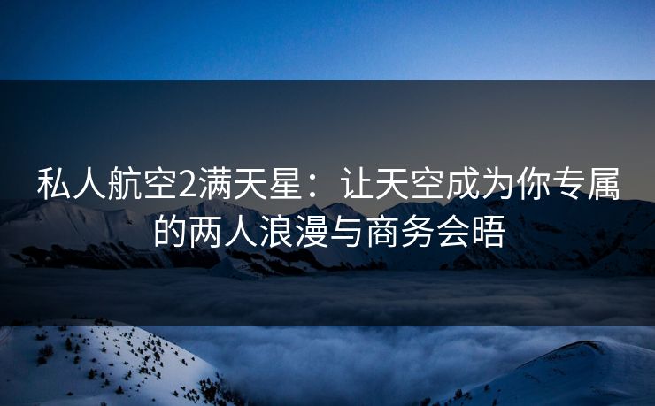 私人航空2满天星：让天空成为你专属的两人浪漫与商务会晤