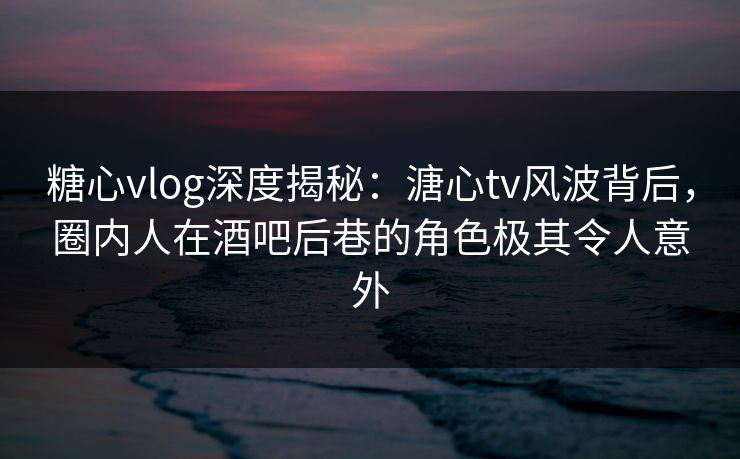 糖心vlog深度揭秘：溏心tv风波背后，圈内人在酒吧后巷的角色极其令人意外