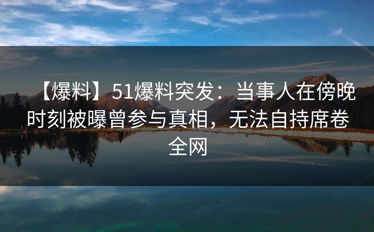【爆料】51爆料突发：当事人在傍晚时刻被曝曾参与真相，无法自持席卷全网