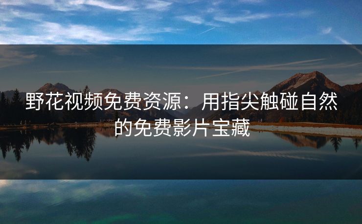 野花视频免费资源：用指尖触碰自然的免费影片宝藏