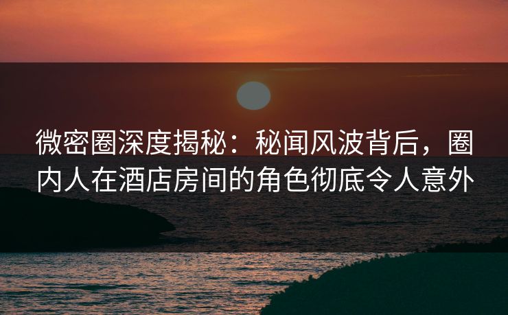 微密圈深度揭秘：秘闻风波背后，圈内人在酒店房间的角色彻底令人意外