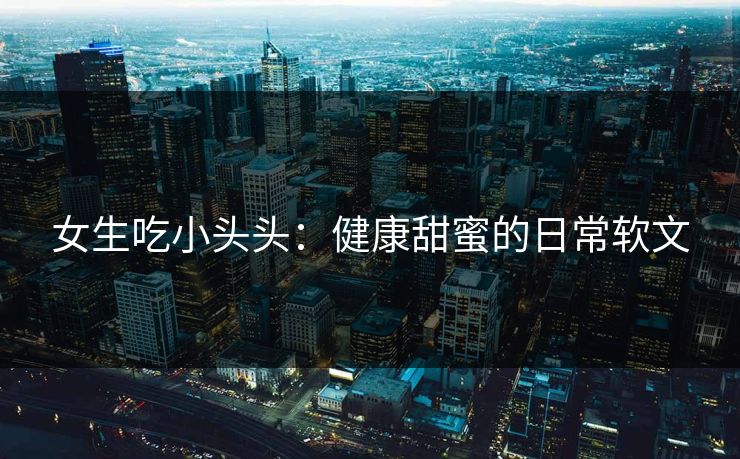 女生吃小头头：健康甜蜜的日常软文