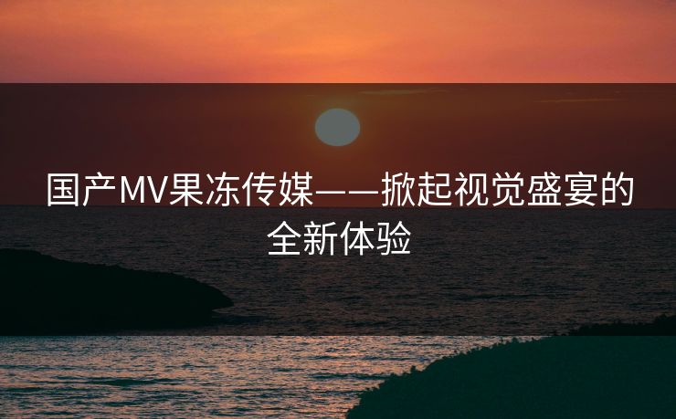 国产MV果冻传媒——掀起视觉盛宴的全新体验