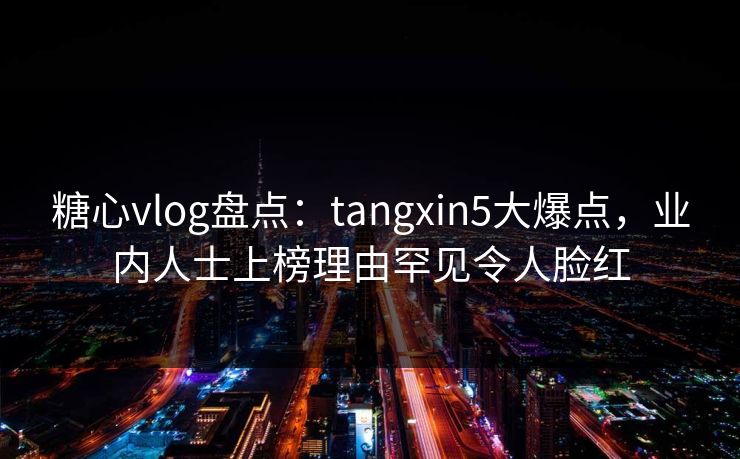 糖心vlog盘点：tangxin5大爆点，业内人士上榜理由罕见令人脸红