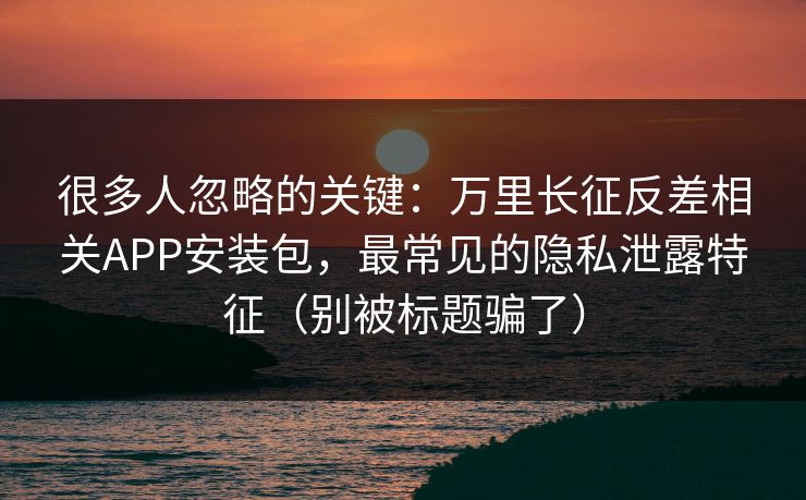 很多人忽略的关键:万里长征反差相关APP安装包,最常见的隐私泄露特征(别被标题骗了) 很多人忽略的关键:万里长征反差相关APP安装包,最常见的隐私泄露特征(别被标题骗了)