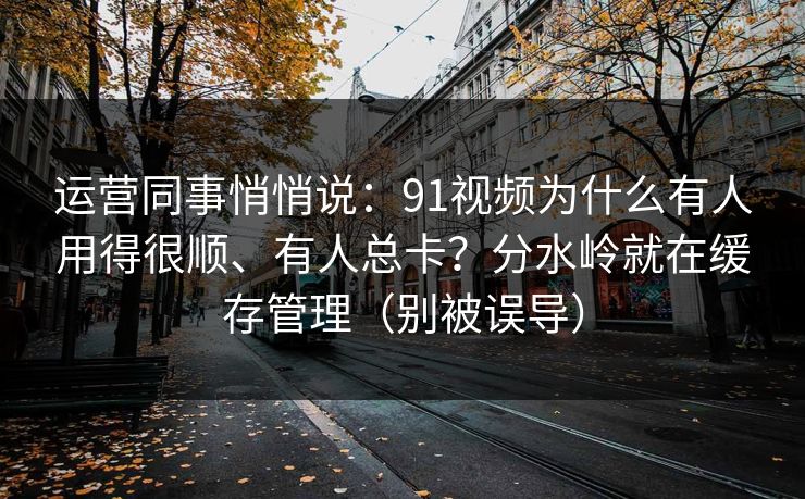 运营同事悄悄说:91视频为什么有人用得很顺、有人总卡?分水岭就在缓存管理(别被误导) 运营同事悄悄说:91视频为什么有人用得很顺、有人总卡?分水岭就在缓存管理(别被误导)