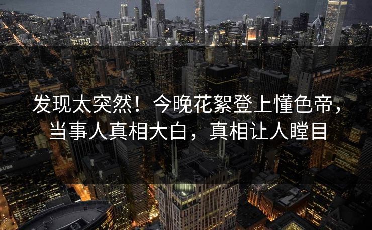 发现太突然！今晚花絮登上懂色帝，当事人真相大白，真相让人瞠目