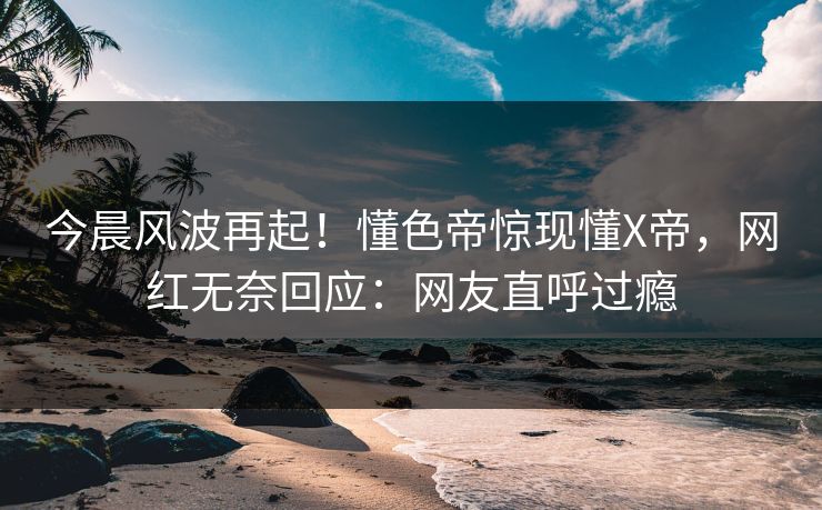今晨风波再起！懂色帝惊现懂X帝，网红无奈回应：网友直呼过瘾