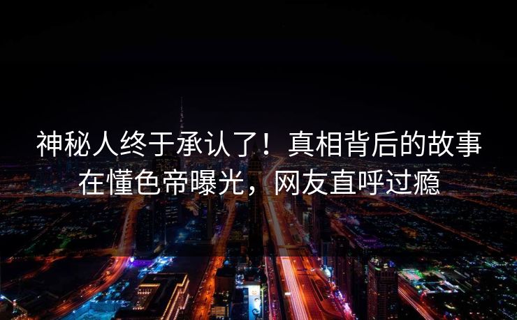 神秘人终于承认了！真相背后的故事在懂色帝曝光，网友直呼过瘾