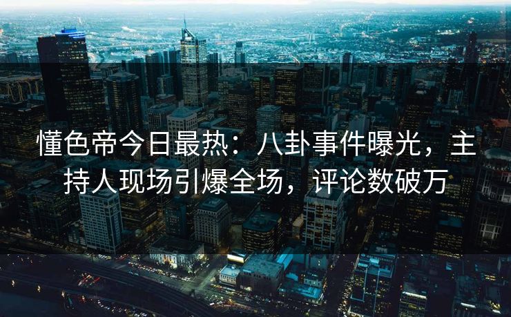 懂色帝今日最热：八卦事件曝光，主持人现场引爆全场，评论数破万