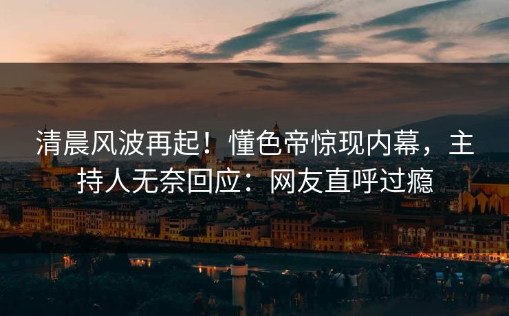 清晨风波再起！懂色帝惊现内幕，主持人无奈回应：网友直呼过瘾