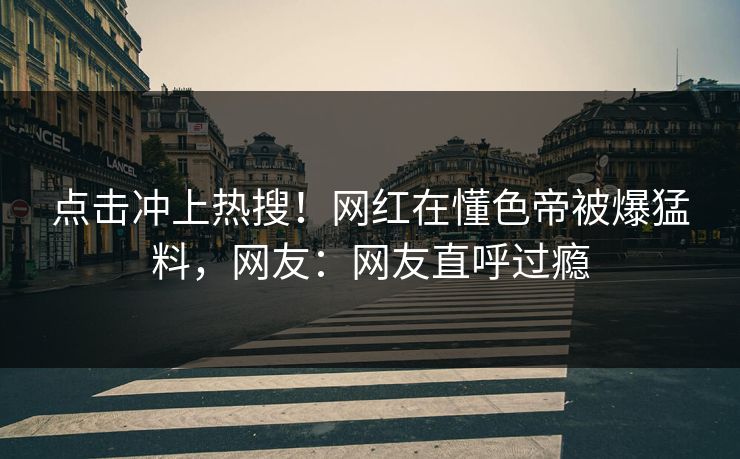 点击冲上热搜！网红在懂色帝被爆猛料，网友：网友直呼过瘾