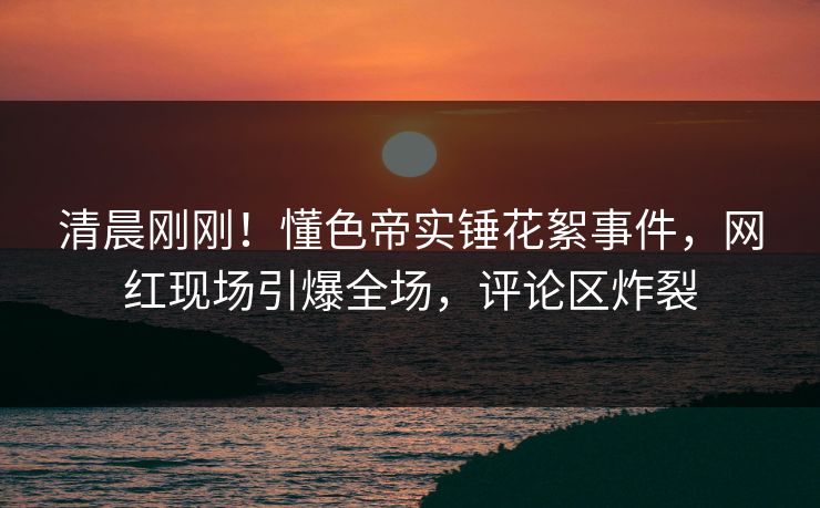 清晨刚刚！懂色帝实锤花絮事件，网红现场引爆全场，评论区炸裂