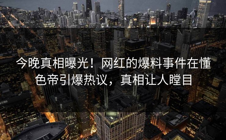 今晚真相曝光！网红的爆料事件在懂色帝引爆热议，真相让人瞠目