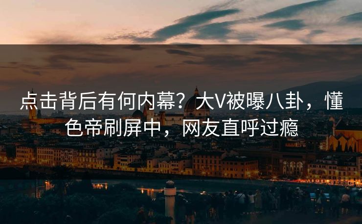 点击背后有何内幕？大V被曝八卦，懂色帝刷屏中，网友直呼过瘾