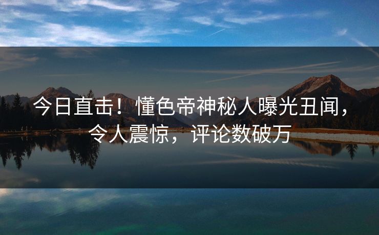 今日直击！懂色帝神秘人曝光丑闻，令人震惊，评论数破万