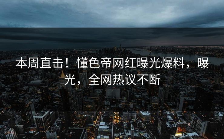 本周直击！懂色帝网红曝光爆料，曝光，全网热议不断