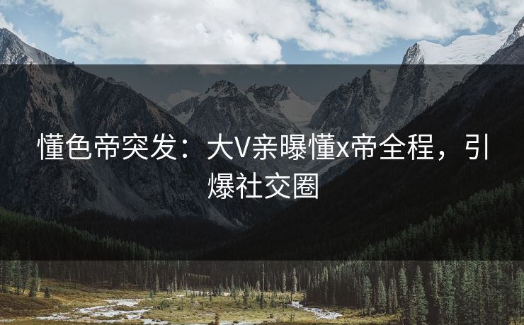懂色帝突发：大V亲曝懂x帝全程，引爆社交圈