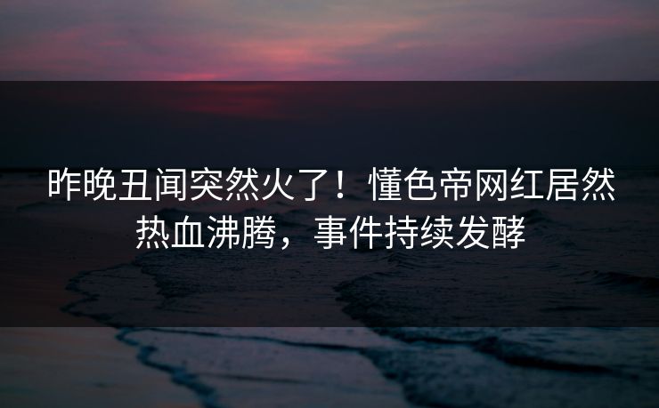 昨晚丑闻突然火了！懂色帝网红居然热血沸腾，事件持续发酵