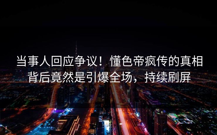 当事人回应争议！懂色帝疯传的真相背后竟然是引爆全场，持续刷屏