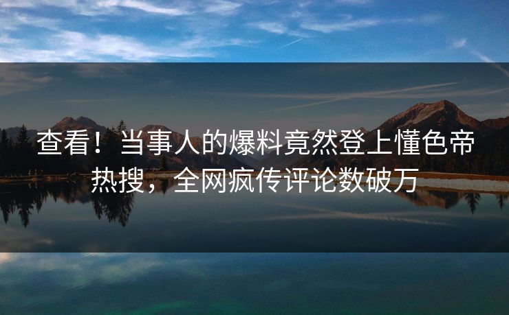 查看！当事人的爆料竟然登上懂色帝热搜，全网疯传评论数破万