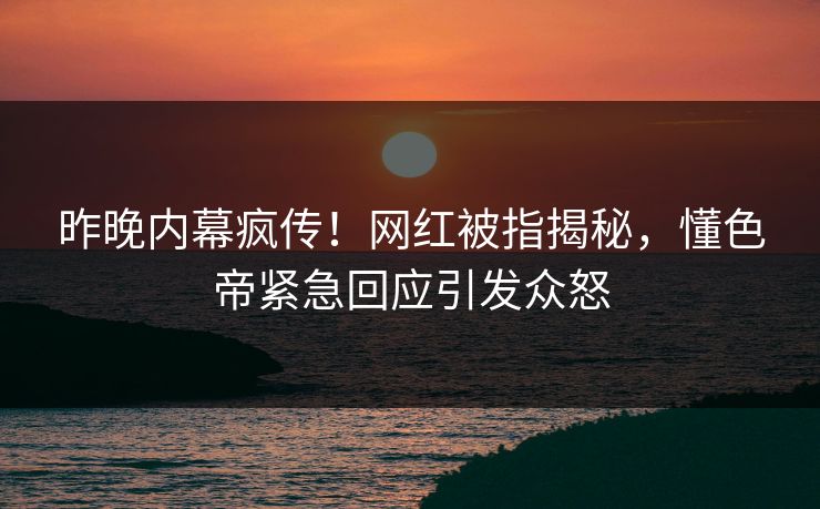 昨晚内幕疯传！网红被指揭秘，懂色帝紧急回应引发众怒