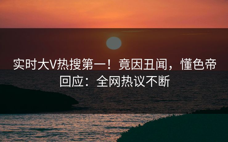 实时大V热搜第一！竟因丑闻，懂色帝回应：全网热议不断