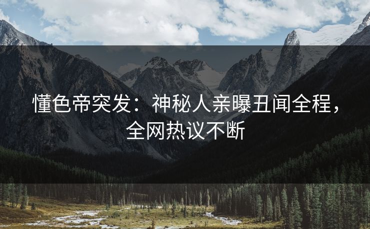 懂色帝突发：神秘人亲曝丑闻全程，全网热议不断
