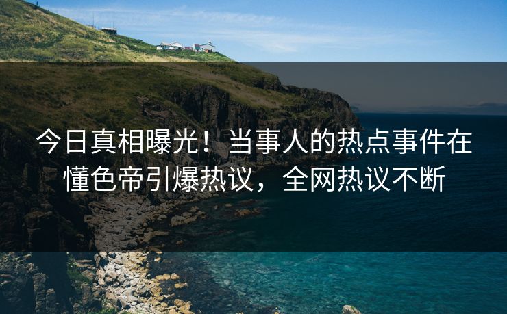 今日真相曝光！当事人的热点事件在懂色帝引爆热议，全网热议不断