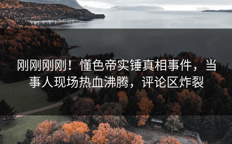 刚刚刚刚！懂色帝实锤真相事件，当事人现场热血沸腾，评论区炸裂