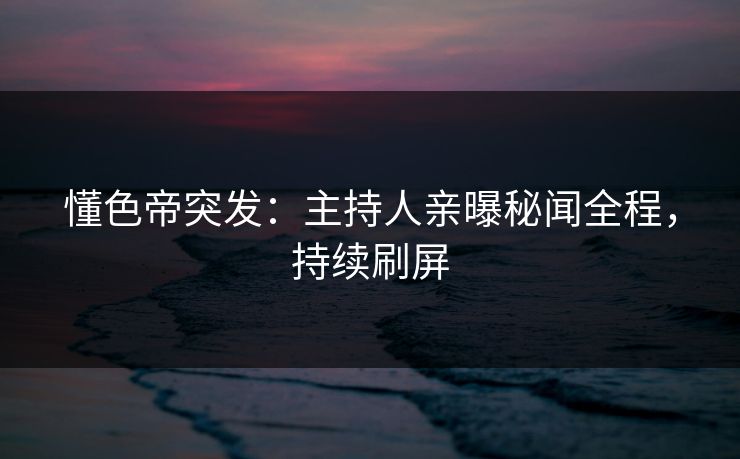 懂色帝突发：主持人亲曝秘闻全程，持续刷屏
