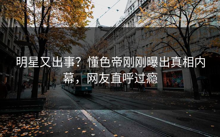 明星又出事？懂色帝刚刚曝出真相内幕，网友直呼过瘾