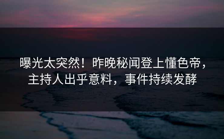 曝光太突然！昨晚秘闻登上懂色帝，主持人出乎意料，事件持续发酵
