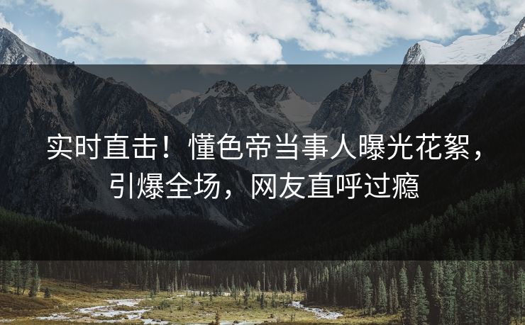 实时直击！懂色帝当事人曝光花絮，引爆全场，网友直呼过瘾