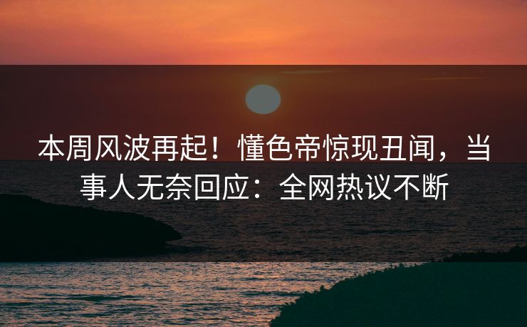 本周风波再起！懂色帝惊现丑闻，当事人无奈回应：全网热议不断