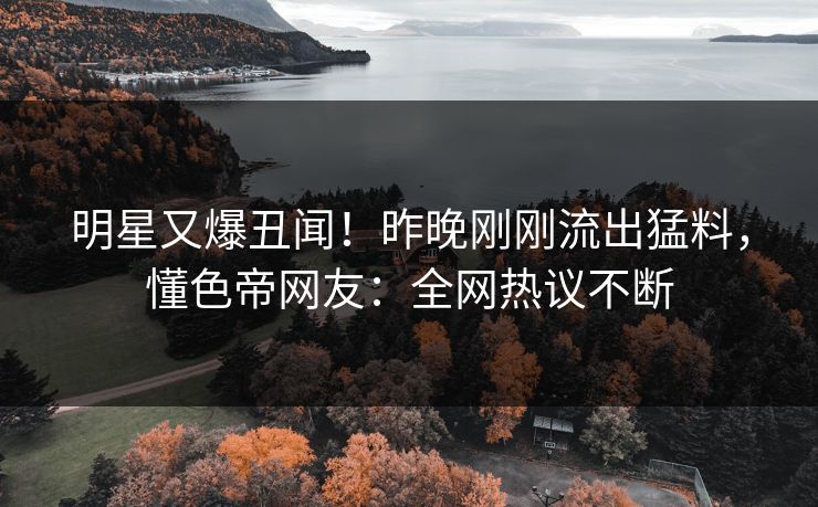 明星又爆丑闻！昨晚刚刚流出猛料，懂色帝网友：全网热议不断