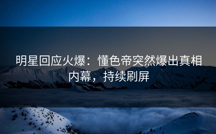 明星回应火爆：懂色帝突然爆出真相内幕，持续刷屏