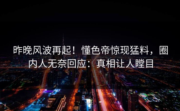 昨晚风波再起！懂色帝惊现猛料，圈内人无奈回应：真相让人瞠目
