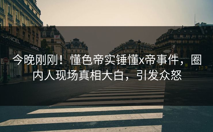 今晚刚刚！懂色帝实锤懂x帝事件，圈内人现场真相大白，引发众怒